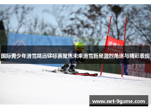 国际青少年滑雪跳远锦标赛聚焦未来滑雪新星激烈角逐与精彩表现