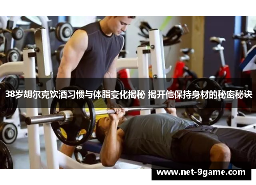 38岁胡尔克饮酒习惯与体脂变化揭秘 揭开他保持身材的秘密秘诀