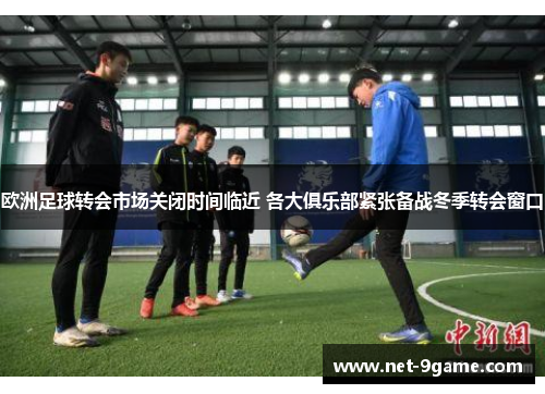 欧洲足球转会市场关闭时间临近 各大俱乐部紧张备战冬季转会窗口
