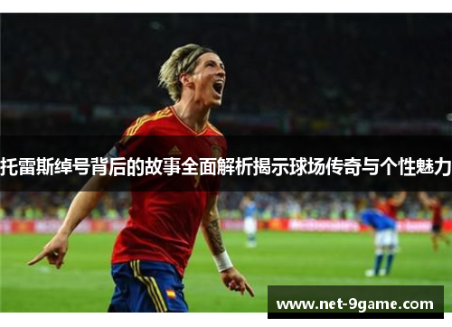 托雷斯绰号背后的故事全面解析揭示球场传奇与个性魅力