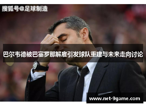 巴尔韦德被巴塞罗那解雇引发球队重建与未来走向讨论 巴尔韦德被巴塞罗那解雇引发球队重建与未来走向讨论